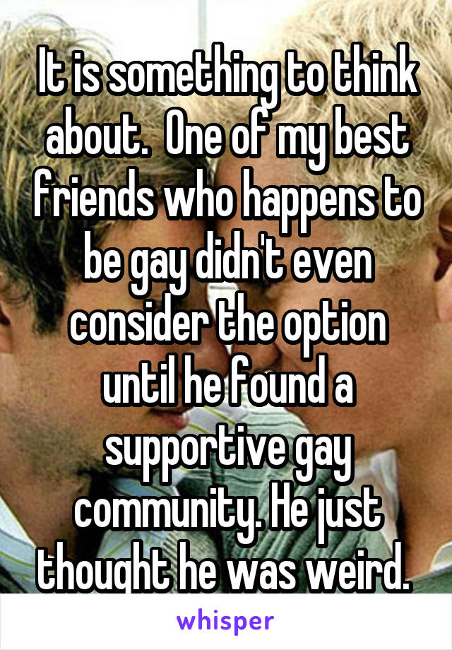 It is something to think about.  One of my best friends who happens to be gay didn't even consider the option until he found a supportive gay community. He just thought he was weird. 
