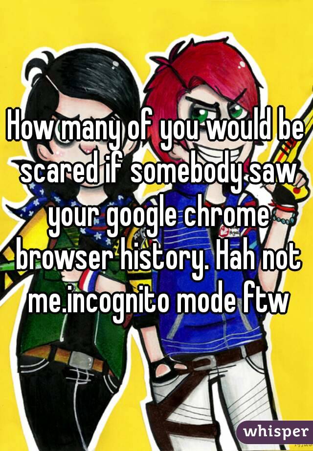 How many of you would be scared if somebody saw your google chrome browser history. Hah not me.incognito mode ftw