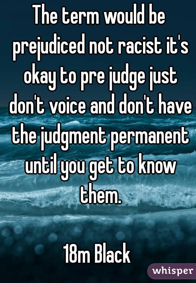 The term would be prejudiced not racist it's okay to pre judge just don't voice and don't have the judgment permanent until you get to know them.

18m Black 