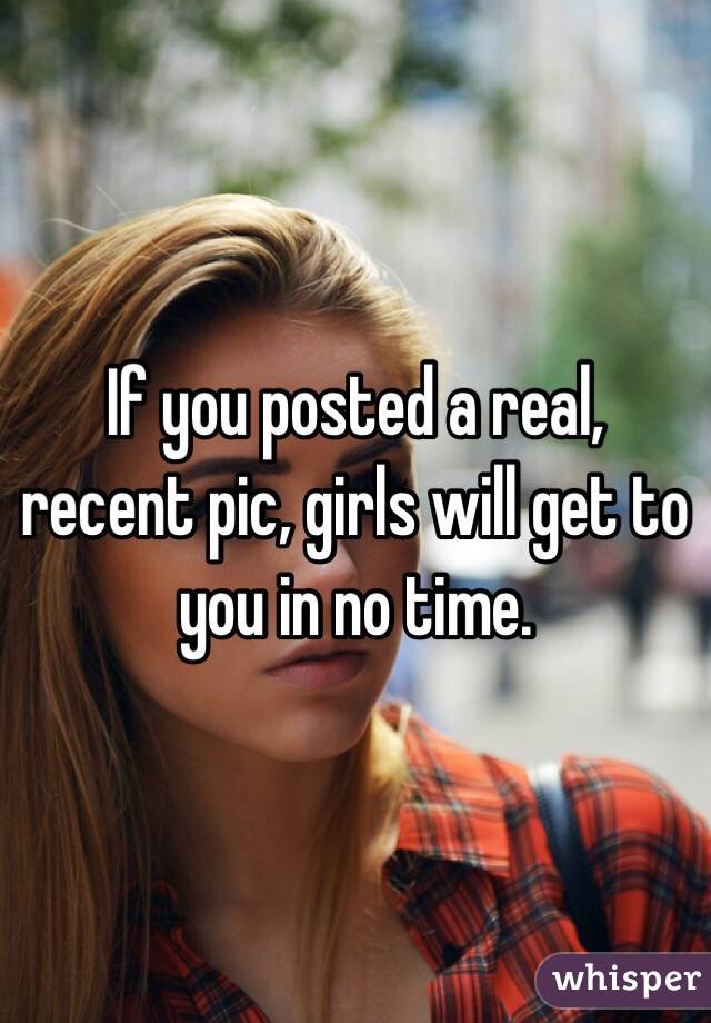 If you posted a real, recent pic, girls will get to you in no time.