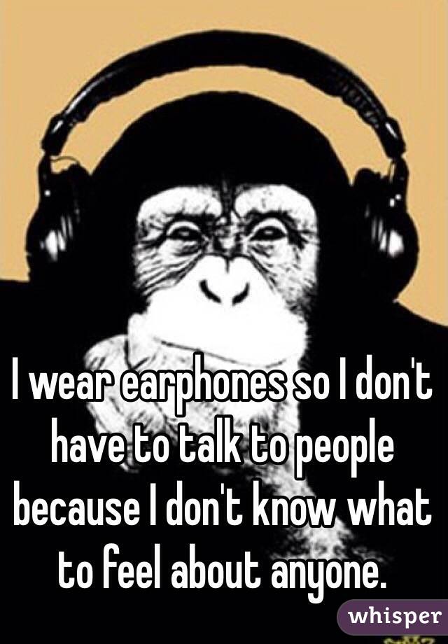 I wear earphones so I don't have to talk to people because I don't know what to feel about anyone. 