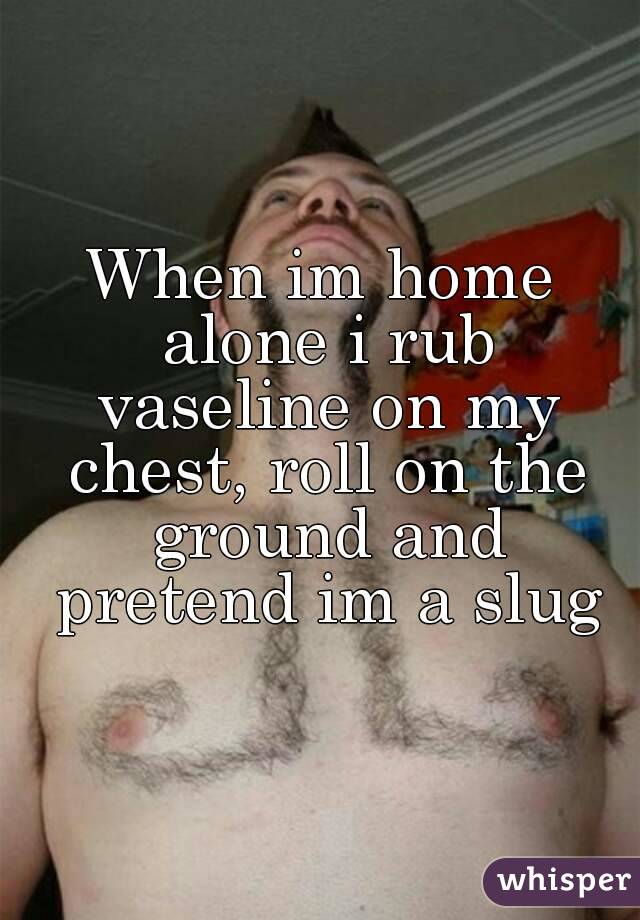 When im home alone i rub vaseline on my chest, roll on the ground and pretend im a slug