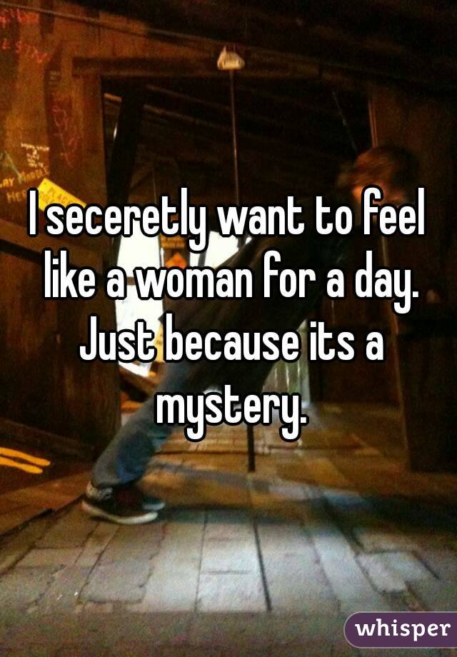 I seceretly want to feel like a woman for a day. Just because its a mystery.