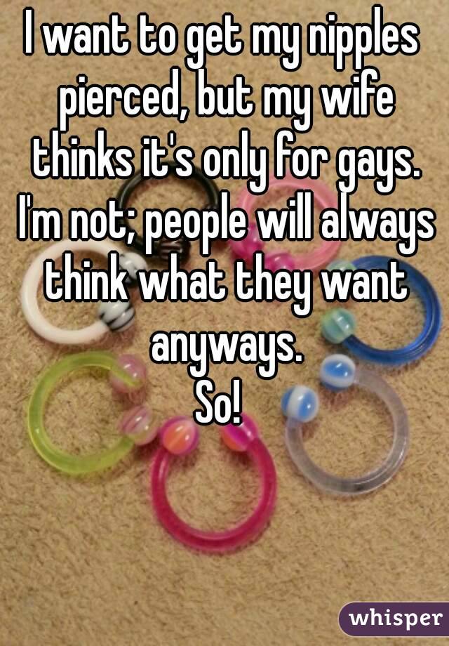 I want to get my nipples pierced, but my wife thinks it's only for gays. I'm not; people will always think what they want anyways.
So! 