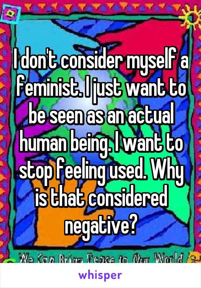 I don't consider myself a feminist. I just want to be seen as an actual human being. I want to stop feeling used. Why is that considered negative?