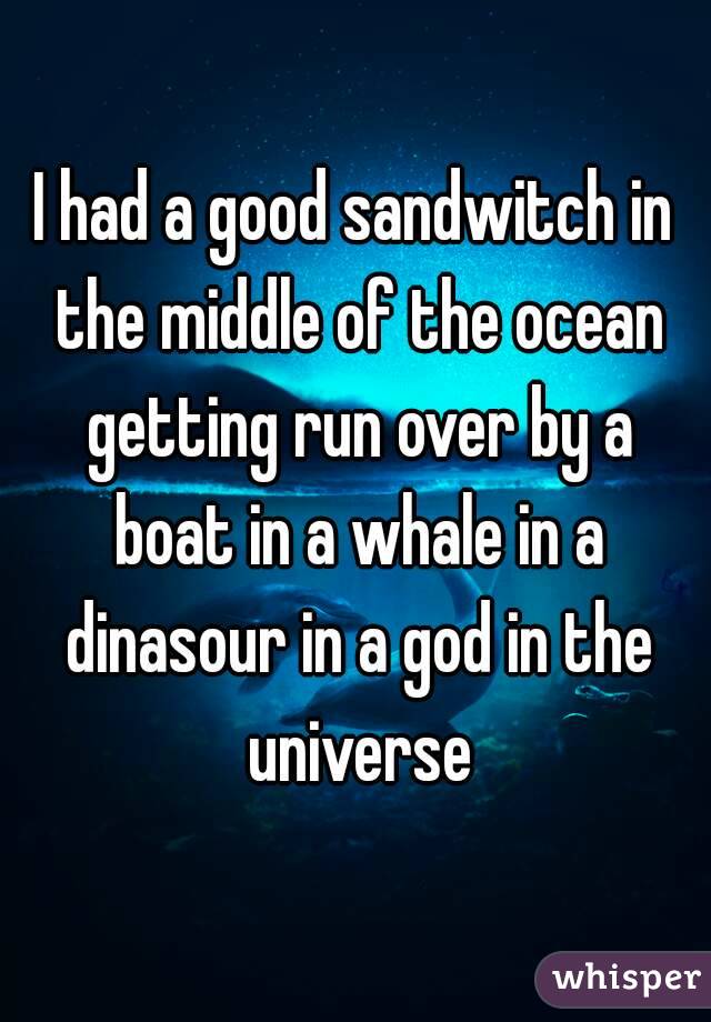 I had a good sandwitch in the middle of the ocean getting run over by a boat in a whale in a dinasour in a god in the universe