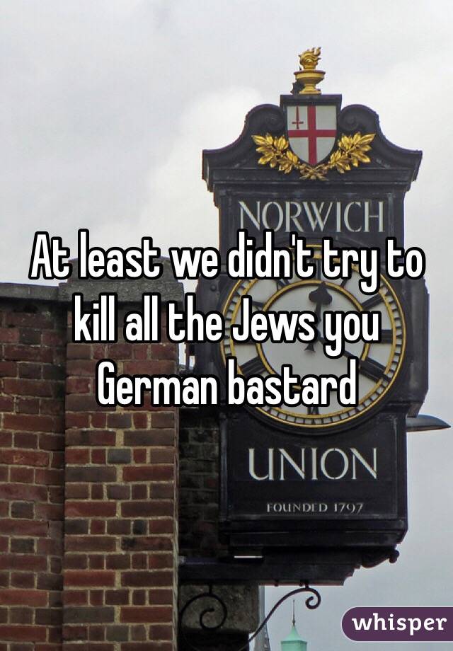 At least we didn't try to kill all the Jews you German bastard 