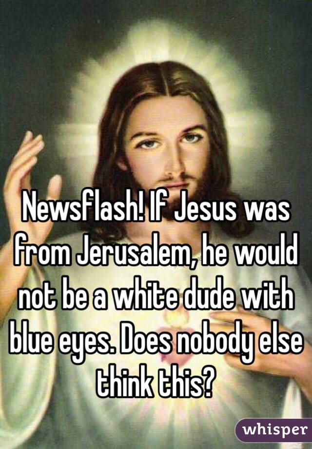 Newsflash! If Jesus was from Jerusalem, he would not be a white dude with blue eyes. Does nobody else think this? 