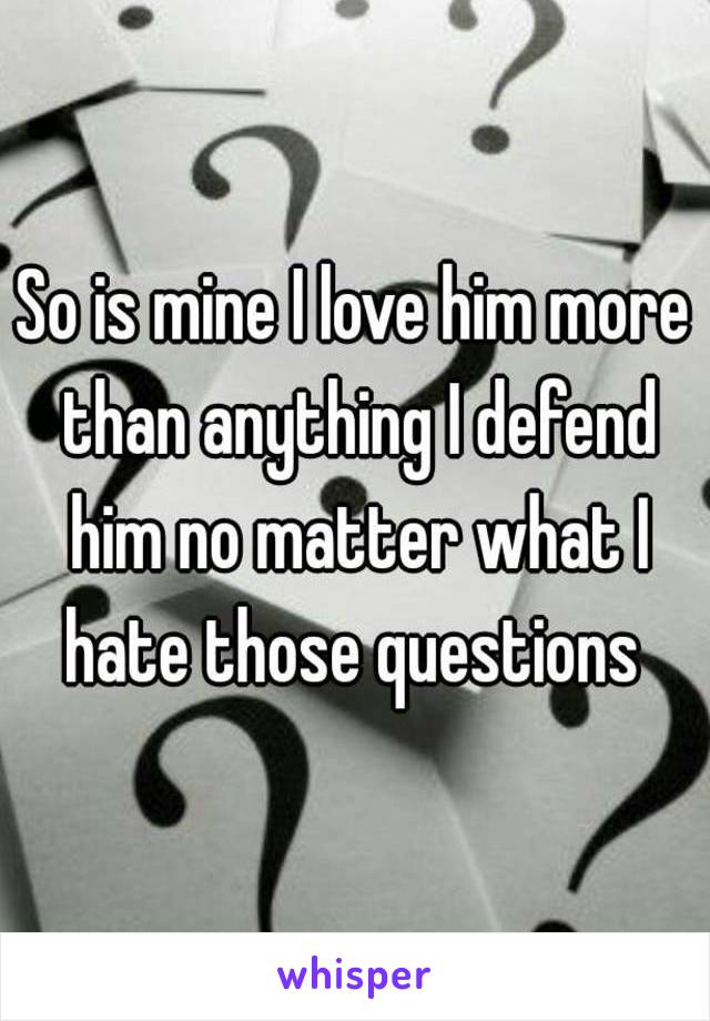 So is mine I love him more than anything I defend him no matter what I hate those questions 