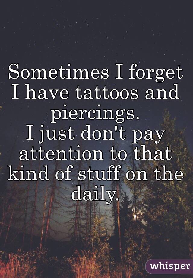 Sometimes I forget I have tattoos and piercings. 
I just don't pay attention to that kind of stuff on the daily.