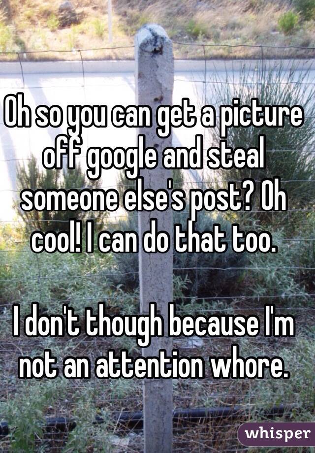 Oh so you can get a picture off google and steal someone else's post? Oh cool! I can do that too. 

I don't though because I'm not an attention whore. 