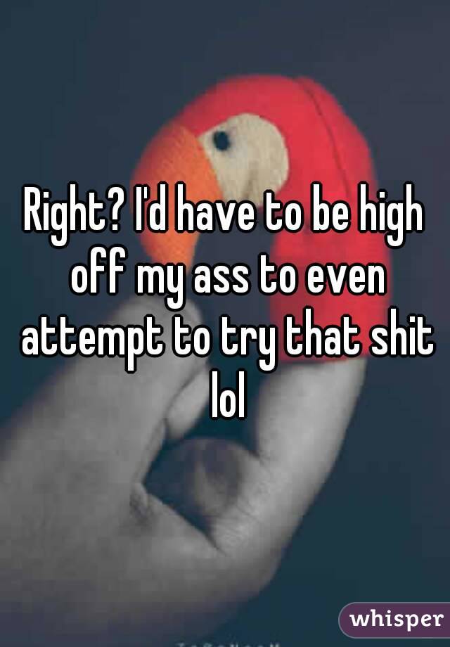 Right? I'd have to be high off my ass to even attempt to try that shit lol