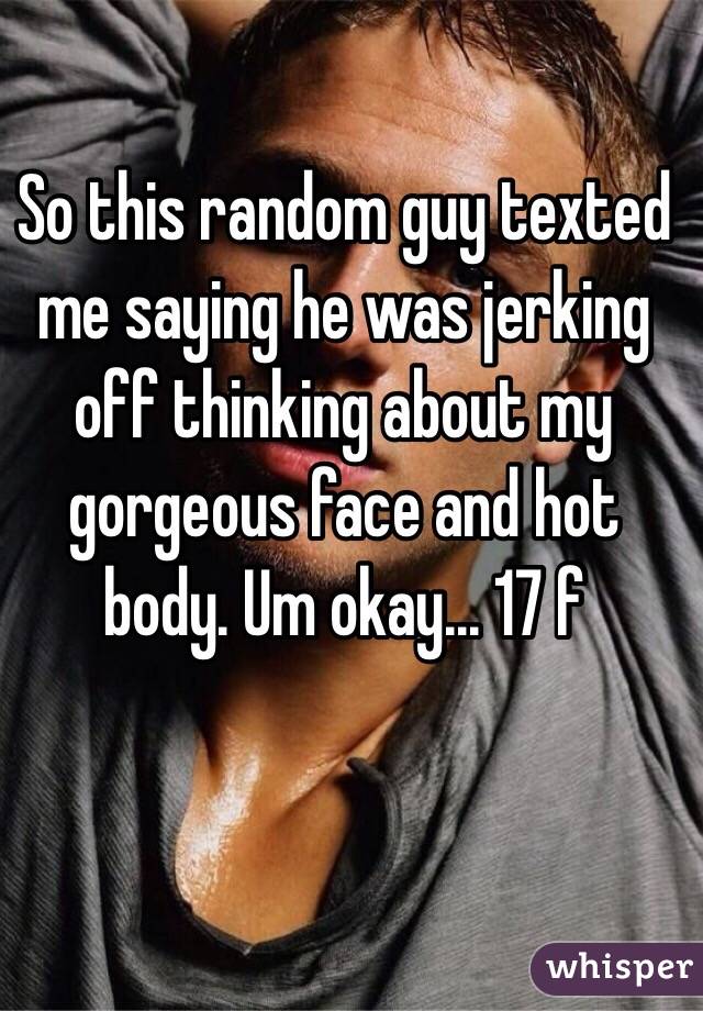 So this random guy texted me saying he was jerking off thinking about my gorgeous face and hot body. Um okay... 17 f