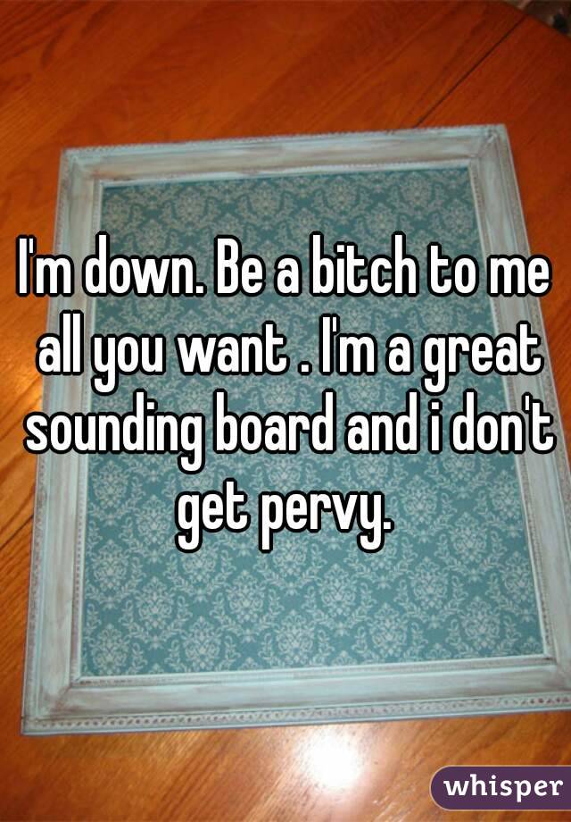 I'm down. Be a bitch to me all you want . I'm a great sounding board and i don't get pervy. 