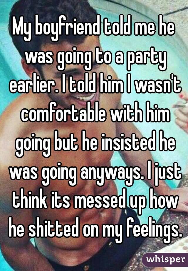 My boyfriend told me he was going to a party earlier. I told him I wasn't comfortable with him going but he insisted he was going anyways. I just think its messed up how he shitted on my feelings.