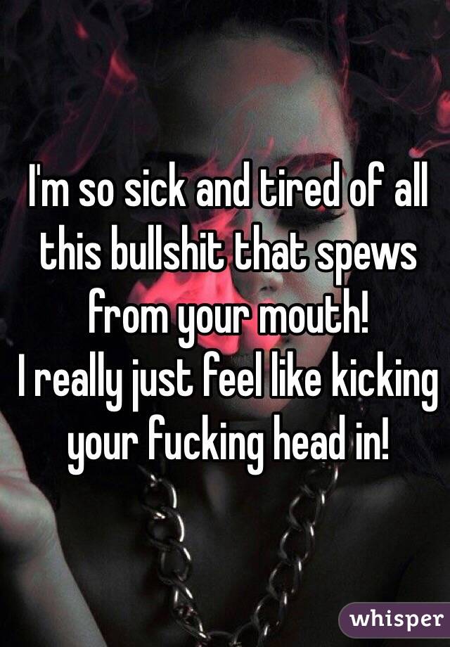I'm so sick and tired of all this bullshit that spews from your mouth! 
I really just feel like kicking your fucking head in!
