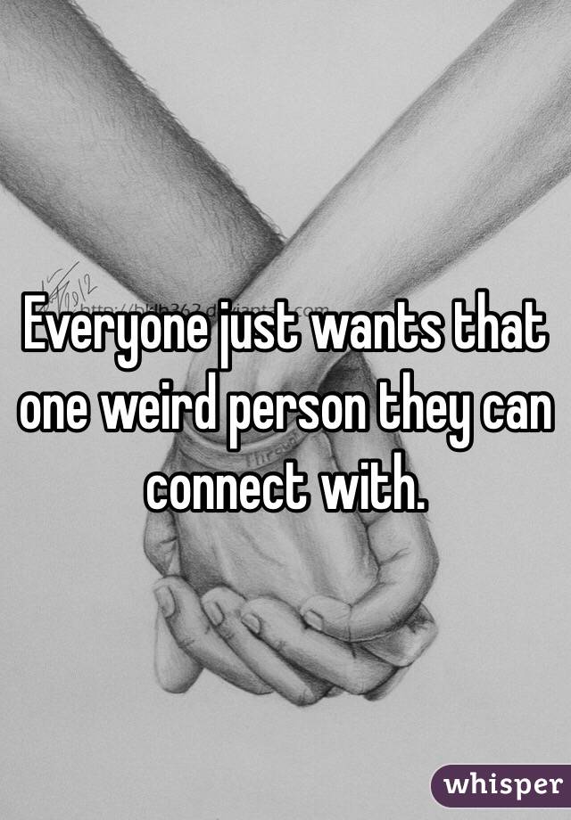 Everyone just wants that one weird person they can connect with.