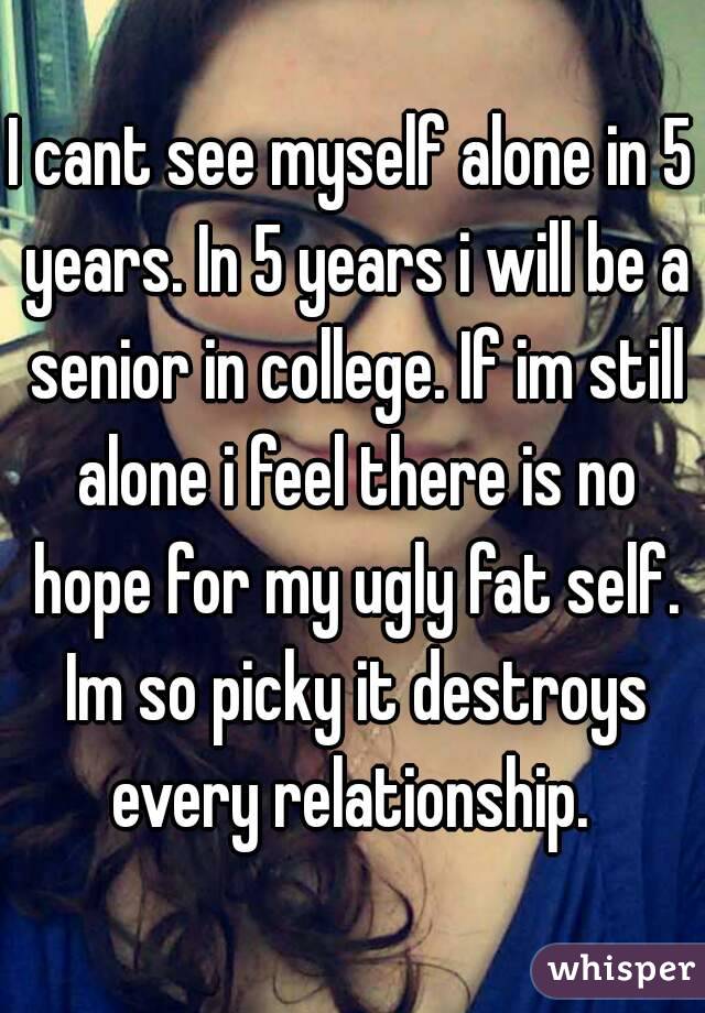 I cant see myself alone in 5 years. In 5 years i will be a senior in college. If im still alone i feel there is no hope for my ugly fat self. Im so picky it destroys every relationship. 