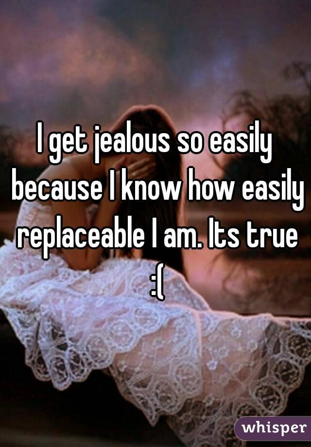 I get jealous so easily because I know how easily replaceable I am. Its true :(
