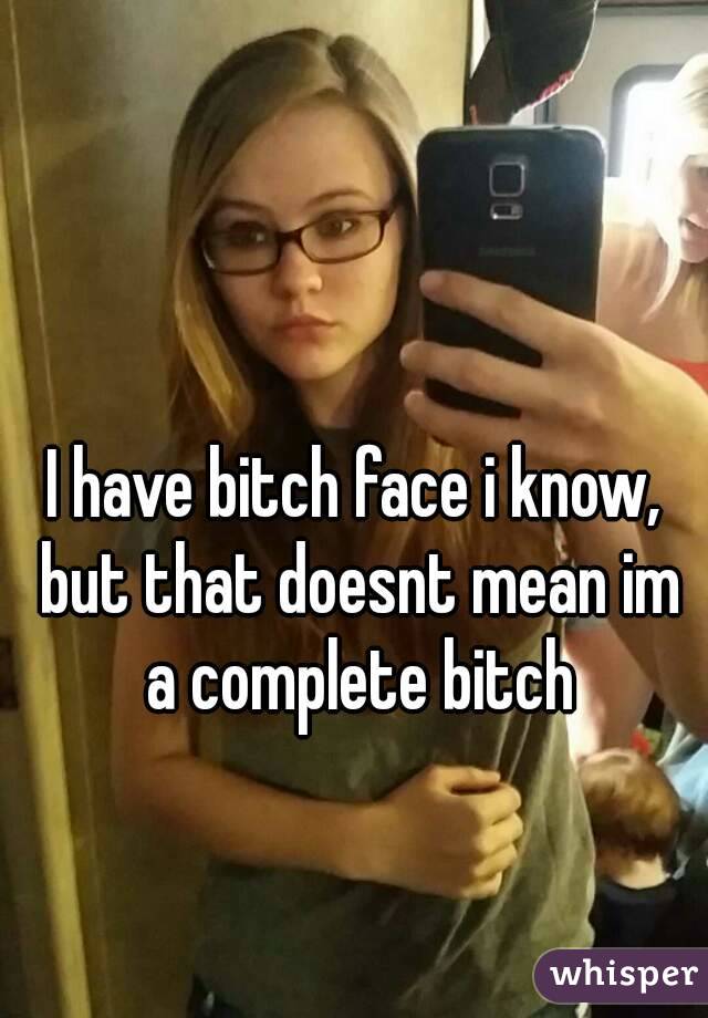I have bitch face i know, but that doesnt mean im a complete bitch