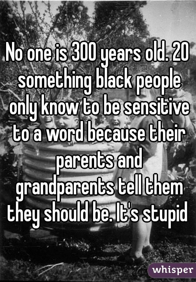 No one is 300 years old. 20 something black people only know to be sensitive to a word because their parents and grandparents tell them they should be. It's stupid 