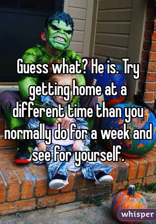 Guess what? He is. Try getting home at a different time than you normally do for a week and see for yourself. 
