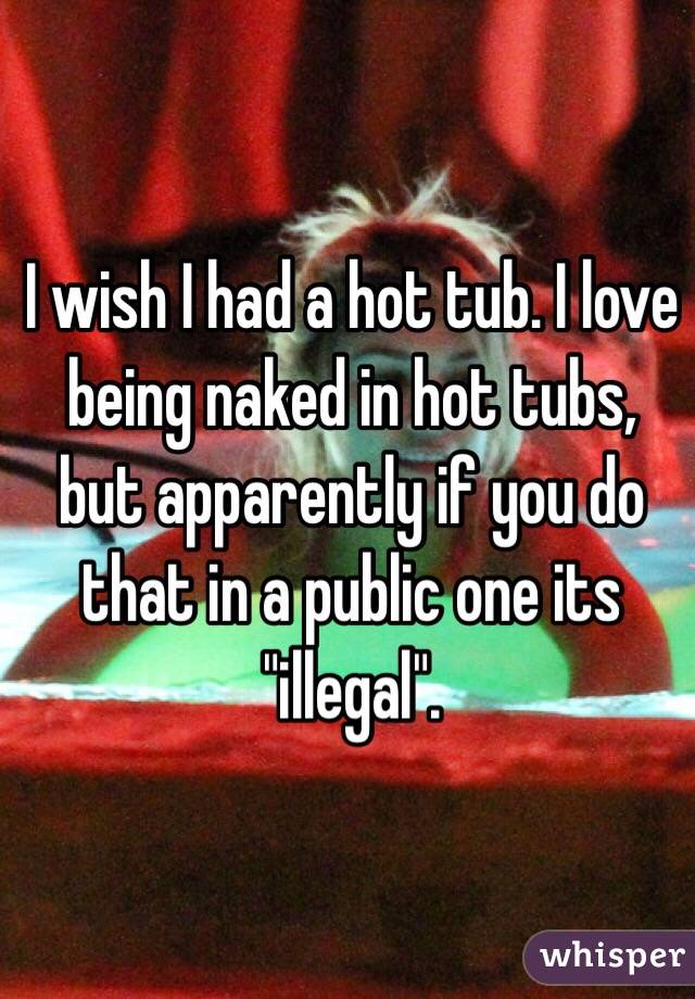 I wish I had a hot tub. I love being naked in hot tubs, but apparently if you do that in a public one its "illegal". 