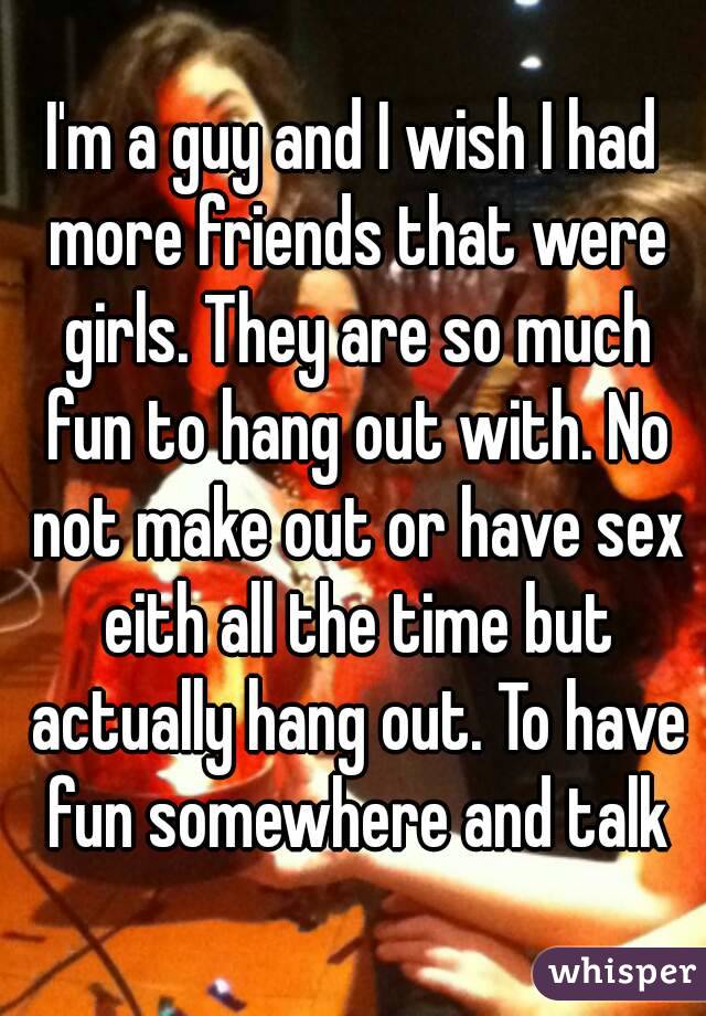 I'm a guy and I wish I had more friends that were girls. They are so much fun to hang out with. No not make out or have sex eith all the time but actually hang out. To have fun somewhere and talk