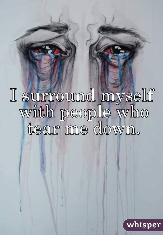 I surround myself with people who tear me down.