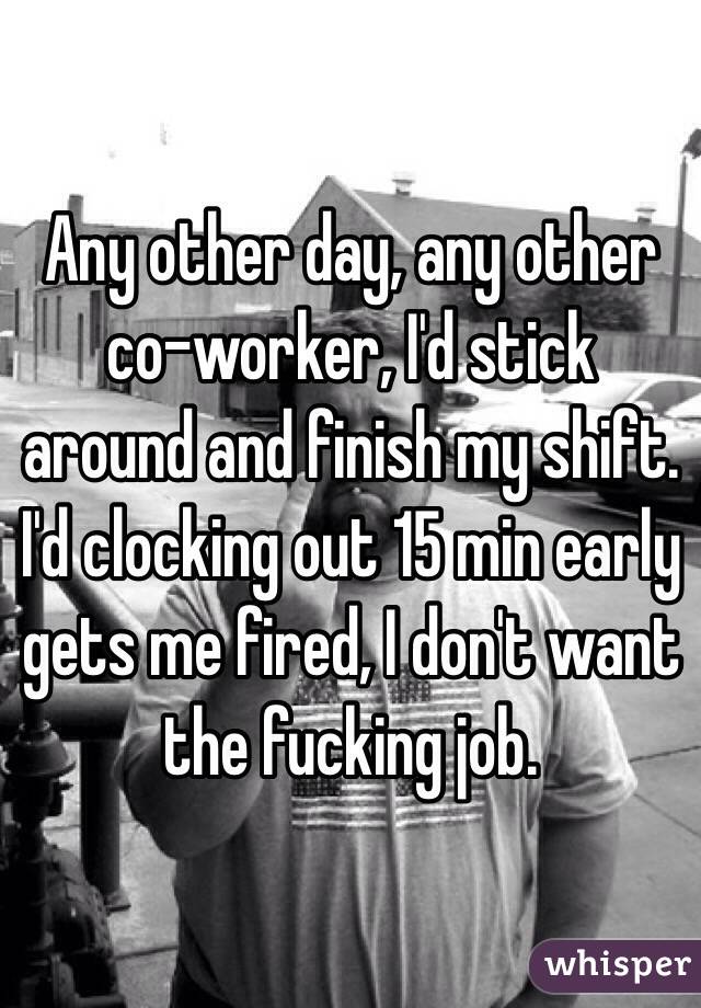 Any other day, any other co-worker, I'd stick around and finish my shift. I'd clocking out 15 min early gets me fired, I don't want the fucking job.