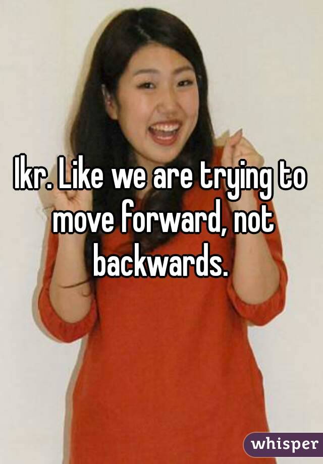 Ikr. Like we are trying to move forward, not backwards. 