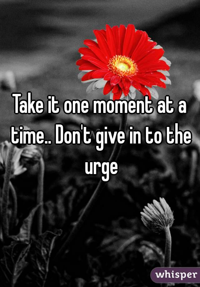 Take it one moment at a time.. Don't give in to the urge
