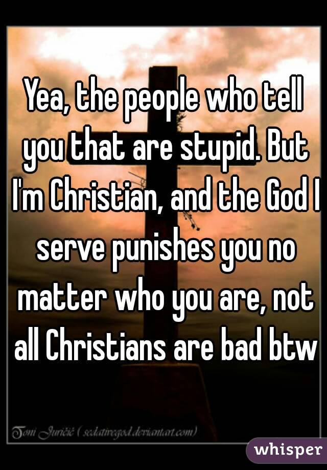 Yea, the people who tell you that are stupid. But I'm Christian, and the God I serve punishes you no matter who you are, not all Christians are bad btw
