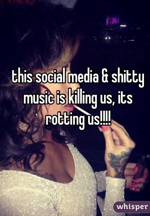 this social media & shitty music is killing us, its rotting us!!!!