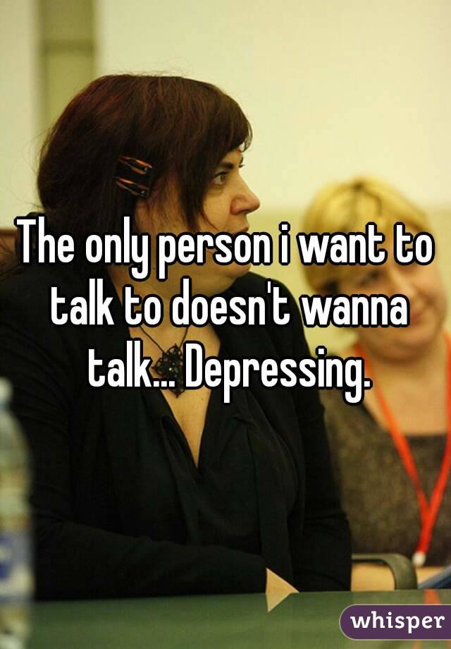 The only person i want to talk to doesn't wanna talk... Depressing.
