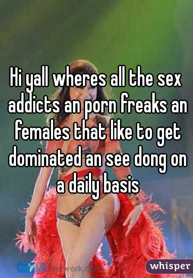Hi yall wheres all the sex addicts an porn freaks an females that like to get dominated an see dong on a daily basis
