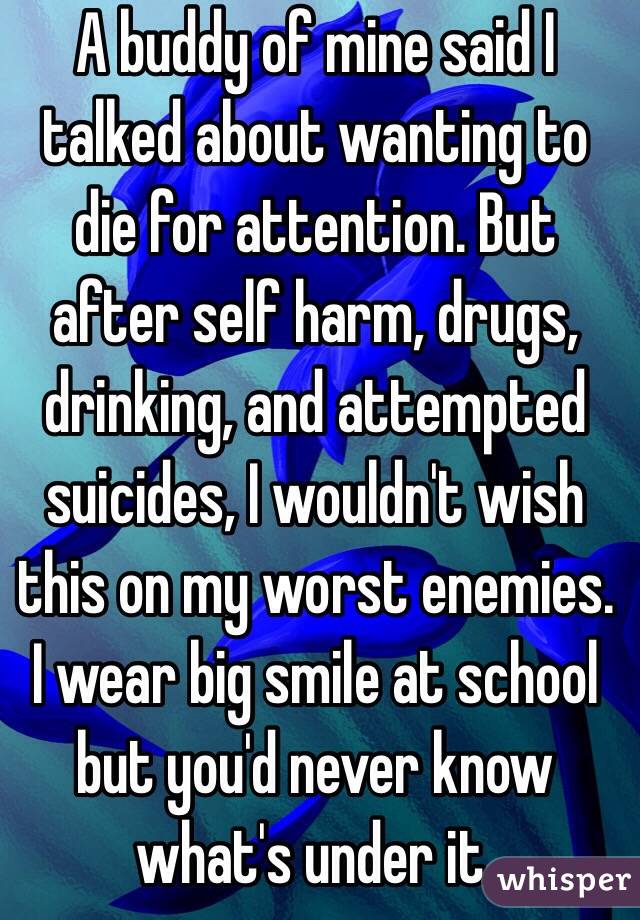 A buddy of mine said I talked about wanting to die for attention. But after self harm, drugs, drinking, and attempted suicides, I wouldn't wish this on my worst enemies. I wear big smile at school but you'd never know what's under it. 