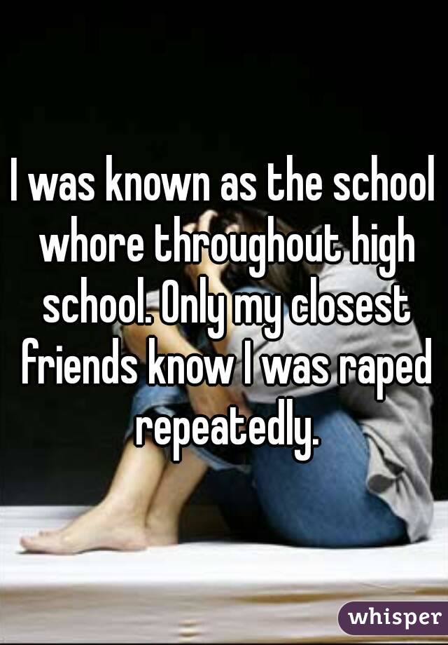 I was known as the school whore throughout high school. Only my closest friends know I was raped repeatedly.