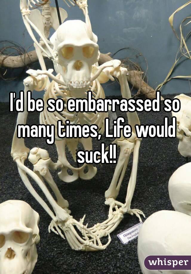 I'd be so embarrassed so many times, Life would suck!!