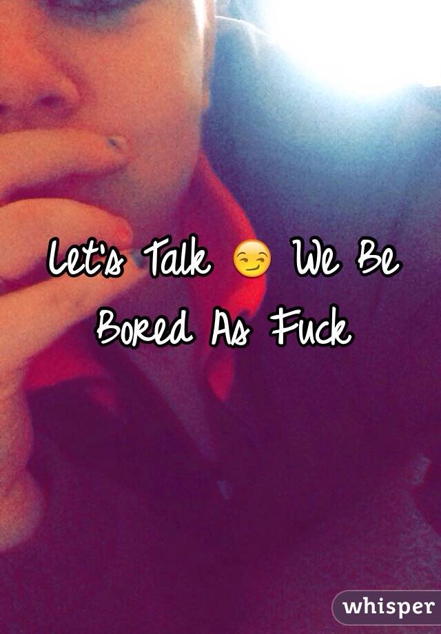 Let's Talk 😏 We Be Bored As Fuck 