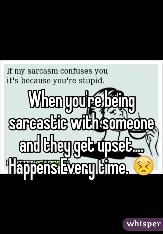 When you're being sarcastic with someone and they get upset.... Happens Every time. 😣