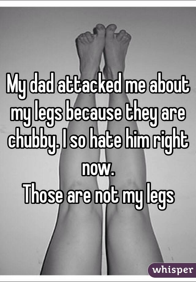 My dad attacked me about my legs because they are chubby. I so hate him right now.        
Those are not my legs