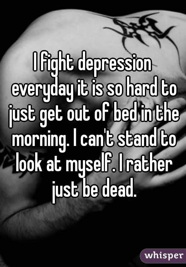 I fight depression everyday it is so hard to just get out of bed in the morning. I can't stand to look at myself. I rather just be dead.