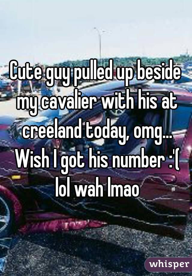 Cute guy pulled up beside my cavalier with his at creeland today, omg... Wish I got his number :'( lol wah lmao