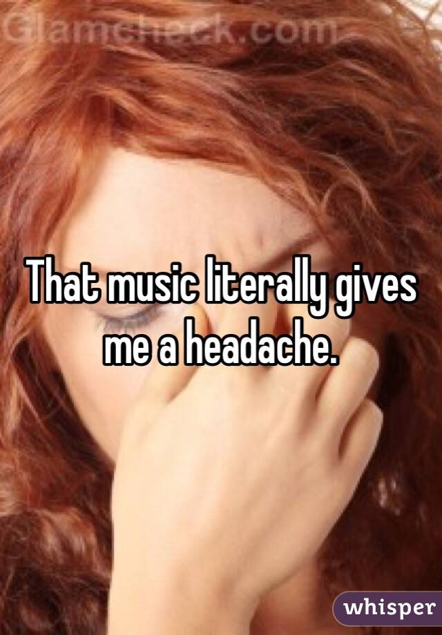 That music literally gives me a headache. 