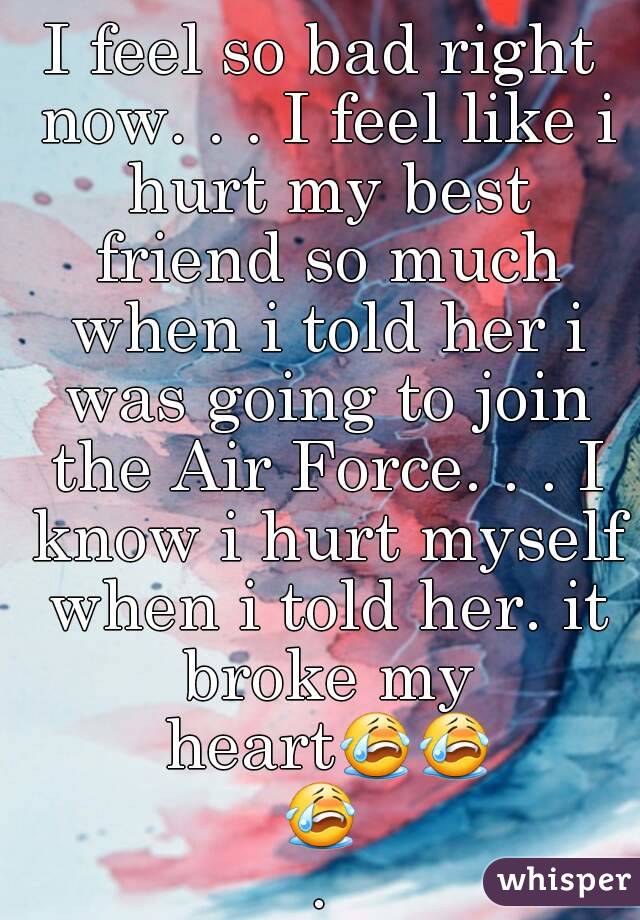 I feel so bad right now. . . I feel like i hurt my best friend so much when i told her i was going to join the Air Force. . . I know i hurt myself when i told her. it broke my heart😭😭😭.