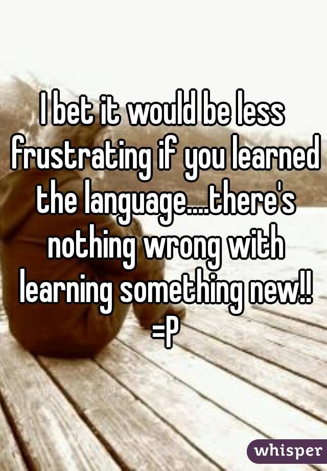 I bet it would be less frustrating if you learned the language....there's nothing wrong with learning something new!! =P