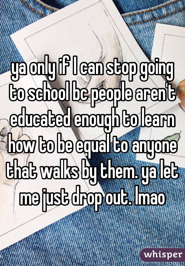 ya only if I can stop going to school bc people aren't educated enough to learn how to be equal to anyone that walks by them. ya let me just drop out. lmao