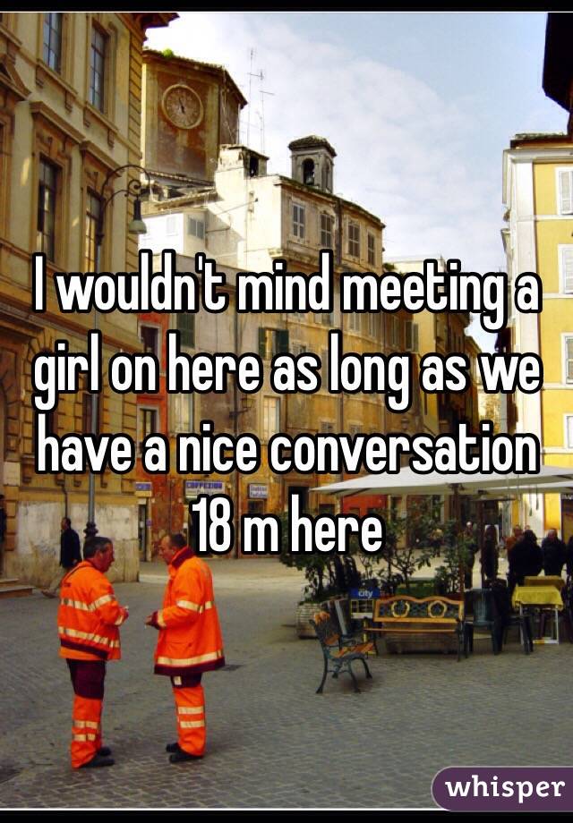 I wouldn't mind meeting a girl on here as long as we have a nice conversation
18 m here