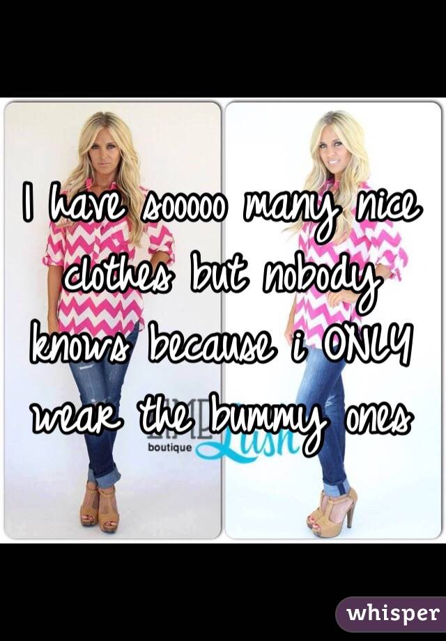 I have sooooo many nice clothes but nobody knows because i ONLY wear the bummy ones 
